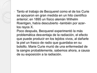  Tanto el trabajo de Becquerel como el de los Curie
se apoyaron en gran medida en un hito científico
anterior; en 1895 un físico alemán Wilhelm
Roentgen, había descubierto -también por azar-
los rayos X.
Poco después, Becquerel experimentó la más
problemática desventaja de la radiación, el efecto
que puede producir en los tejidos vivos, al dañarle
la piel un frasco de radio que guardaba en su
bolsillo. Marie Curie murió de una enfermedad de
la sangre probablemente, sabemos ahora, a causa
de su exposición a la radiación.
 