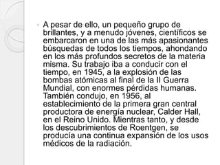  A pesar de ello, un pequeño grupo de
brillantes, y a menudo jóvenes, científicos se
embarcaron en una de las más apasionantes
búsquedas de todos los tiempos, ahondando
en los más profundos secretos de la materia
misma. Su trabajo iba a conducir con el
tiempo, en 1945, a la explosión de las
bombas atómicas al final de la II Guerra
Mundial, con enormes pérdidas humanas.
También condujo, en 1956, al
establecimiento de la primera gran central
productora de energía nuclear, Calder Hall,
en el Reino Unido. Mientras tanto, y desde
los descubrimientos de Roentgen, se
producía una continua expansión de los usos
médicos de la radiación.
 