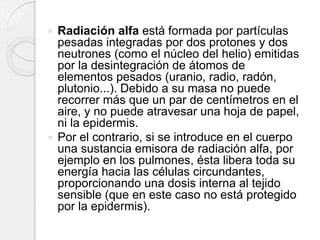  Radiación alfa está formada por partículas
pesadas integradas por dos protones y dos
neutrones (como el núcleo del helio) emitidas
por la desintegración de átomos de
elementos pesados (uranio, radio, radón,
plutonio...). Debido a su masa no puede
recorrer más que un par de centímetros en el
aire, y no puede atravesar una hoja de papel,
ni la epidermis.
 Por el contrario, si se introduce en el cuerpo
una sustancia emisora de radiación alfa, por
ejemplo en los pulmones, ésta libera toda su
energía hacia las células circundantes,
proporcionando una dosis interna al tejido
sensible (que en este caso no está protegido
por la epidermis).
 