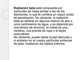  Radiación beta está compuesta por
partículas de masa similar a las de los
electrones, lo que le confiere un mayor poder
de penetración. No obstante, la radiación
beta se detiene en algunos metros de aire o
unos centímetros de agua, y es detenida por
una lámina de aluminio, el cristal de una
ventana, una prenda de ropa o el tejido
subcutáneo.
No obstante, puede dañar la piel desnuda y
si entraran en el cuerpo partículas emisoras
de beta, irradiarían los tejidos internos.
 