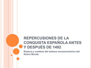 REPERCUSIONES DE LA
CONQUISTA ESPAÑOLA ANTES
Y DESPUÉS DE 1492
Ruptura y cambios del sistema socioeconómico del
Nuevo Mundo
 