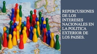 REPERCUSIONES 
DE LOS 
INTERESES 
NACIONALES EN 
LA POLITICA 
EXTERIOR DE 
LOS PAISES. 
 
