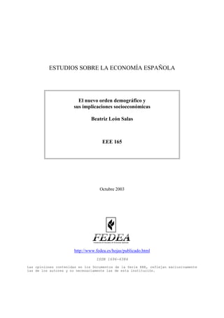 ESTUDIOS SOBRE LA ECONOMÍA ESPAÑOLA




                        El nuevo orden demográfico y
                      sus implicaciones socioeconómicas

                               Beatriz León Salas



                                     EEE 165




                                    Octubre 2003




                       http://www.fedea.es/hojas/publicado.html
                                  ISSN 1696-6384

Las opiniones contenidas en los Documentos de la Serie EEE, reflejan exclusivamente
las de los autores y no necesariamente las de esta institución.
 