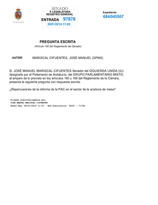 X

Expediente:

97876

684/045507

28/01/2014 11:05

PREGUNTA ESCRITA
(Artículo 160 del Reglamento del Senado)

AUTOR:

MARISCAL CIFUENTES, JOSÉ MANUEL (GPMX)

D. JOSÉ MANUEL MARISCAL CIFUENTES Senador del IZQUIERDA UNIDA (IU)
designado por el Parlamento de Andalucía, del GRUPO PARLAMENTARIO MIXTO,
al amparo de lo previsto en los artículos 160 y 169 del Reglamento de la Cámara,
presenta la siguiente pregunta con respuesta escrita:
¿Repercusiones de la reforma de la PAC en el sector de la aceituna de mesa?

Firmado electrónicamente por:
JOSÉ MANUEL MARISCAL CIFUENTES
Fecha Reg: 28/01/2014 11:05
Ref.Electrónica: 32251 - 71758

 