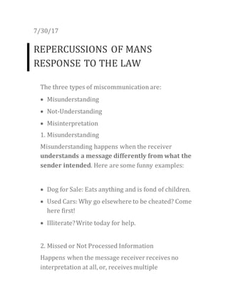 7/30/17
REPERCUSSIONS OF MANS
RESPONSE TO THE LAW
The three types of miscommunicationare:
 Misunderstanding
 Not-Understanding
 Misinterpretation
1. Misunderstanding
Misunderstanding happens when the receiver
understands a message differently from what the
sender intended. Here are some funny examples:
 Dog for Sale: Eats anything and is fond of children.
 Used Cars: Why go elsewhere to be cheated? Come
here first!
 Illiterate?Write today for help.
2. Missed or Not Processed Information
Happens when the message receiver receives no
interpretation at all, or, receives multiple
 