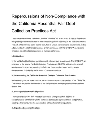 Repercussions of Non-Compliance with
the California Rosenthal Fair Debt
Collection Practices Act
The California Rosenthal Fair Debt Collection Practices Act (CRFDCPA) is a set of regulations
designed to govern the activities of debt collection agencies operating in the state of California.
This act, while mirroring some federal laws, has its unique provisions and requirements. In this
article, we'll delve into the repercussions of non-compliance with the CRFDCPA and explore
strategies for debt collection agencies to maintain adherence.
I. Introduction
In the world of debt collection, compliance with relevant laws is paramount. The CRFDCPA, an
extension of the federal Fair Debt Collection Practices Act (FDCPA), adds an extra layer of
requirements for agencies operating in California. Non-compliance can lead to severe
consequences, both legally and in terms of consumer relations.
II. Understanding the California Rosenthal Fair Debt Collection Practices Act
Before delving into the repercussions, it's crucial to understand the specifics of the CRFDCPA.
This section will provide an overview of the key provisions and highlight the differences from
federal laws.
III. Consequences of Non-Compliance
The legal landscape for debt collection agencies is unforgiving when it comes to
non-compliance with the CRFDCPA. Violations can result in significant fines and penalties,
creating a financial burden for agencies that fail to adhere to the regulations.
IV. Impact on Consumer Relations
 