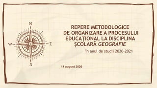 REPERE METODOLOGICE
DE ORGANIZARE A PROCESULUI
EDUCAŢIONAL LA DISCIPLINA
ȘCOLARĂ GEOGRAFIE
în anul de studii 2020-2021
14 august 2020
 