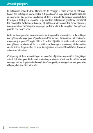 Chiffres clés de l’énergie février 20152
La publication annuelle des « Chiffres clés de l’énergie », par le service de l’observa-
tion et des statistiques, vise à mettre à disposition d’un large public les éléments clés
des questions énergétiques en France et dans le monde. En prenant du recul dans
le temps, autant que les données le permettent, tableaux et graphiques montrent
les principales évolutions à l’œuvre, et s’efforcent de fournir des éléments utiles,
notamment après l’adoption du projet de loi relatif à la transition énergétique
pour la croissance verte.
Cette loi trace pour les décennies à venir les grandes orientations de la politique
énergétique du pays, pour répondre aux défis sociaux, économiques et environne-
mentaux que pose l’énergie. Elle précise les objectifs en matière de production
énergétique, de niveau et de composition de l’énergie consommée, et d’évolution
des émissions de gaz à effet de serre. La trajectoire vers ces cibles chiffrées devra être
suivie avec attention.
C’est pourquoi il est essentiel que les données objectives en matière énergétique
soient diffusées pour l’information de chaque citoyen. C’est tout le mérite de cet
ouvrage, qui participe ainsi à la conduite d’une politique énergétique qui, pour être
efficace, doit être bien informée.
Avant-propos
 