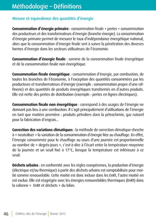 Chiffres clés de l’énergie février 201546
Méthodologie – Définitions
Mesure et équivalence des quantités d’énergie
Consommation d’énergie primaire : consommation finale + pertes + consommation
des producteurs et des transformateurs d’énergie (branche énergie). La consommation
d’énergie primaire permet de mesurer le taux d’indépendance énergétique national,
alors que la consommation d’énergie finale sert à suivre la pénétration des diverses
formes d’énergie dans les secteurs utilisateurs de l’économie.
Consommation d’énergie finale : somme de la consommation finale énergétique
et de la consommation finale non énergétique.				
				
Consommation finale énergétique : consommation d’énergie, par combustion, de
toutes les branches de l’économie, à l’exception des quantités consommées par les
producteurs et transformateurs d’énergie (exemple : consommation propre d’une raf-
finerie) et des quantités de produits énergétiques transformés en d’autres produits.
Elle est nette des pertes de distribution (exemple : pertes en lignes électriques).	
Consommation finale non énergétique : correspond à des usages de l’énergie ne
donnant pas lieu à une combustion. Il s’agit principalement d’utilisations de l’énergie
en tant que matière première : produits pétroliers dans la pétrochimie, gaz naturel
pour la fabrication d’engrais... 					
				
Correction des variations climatiques : la méthode de correction climatique cherche
à « neutraliser » la variation de la consommation d’énergie liée au chauffage. En effet,
l’énergie consommée pour le chauffage au cours d’une journée est proportionnelle
au nombre de « degrés-jours », c’est-à-dire à l’écart entre la température moyenne
de la journée et un seuil fixé à 17°C, lorsque la température est inférieure à ce
seuil.	
Déchets urbains : en conformité avec les règles européennes, la production d’énergie
(électrique et/ou thermique) à partir des déchets urbains est comptabilisée pour moi-
tié comme renouvelable. Cette moitié est donc incluse dans les EnRt, l’autre moitié en
est exclue. Elle est réagrégée avec les énergies renouvelables thermiques (EnRt) dans
la colonne «  EnRt et déchets » du bilan.				
 
