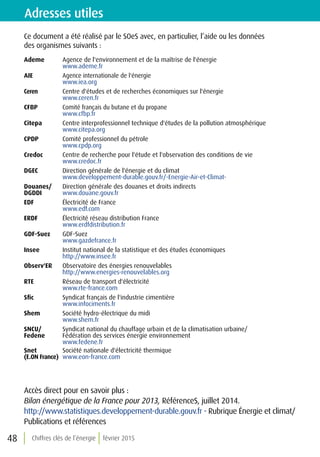 Chiffres clés de l’énergie février 201548
Ce document a été réalisé par le SOeS avec, en particulier, l’aide ou les données
des organismes suivants :
Ademe Agence de l'environnement et de la maîtrise de l'énergie
www.ademe.fr
AIE Agence internationale de l'énergie
www.iea.org
Ceren Centre d'études et de recherches économiques sur l'énergie
www.ceren.fr
CFBP Comité français du butane et du propane
www.cfbp.fr
Citepa Centre interprofessionnel technique d'études de la pollution atmosphérique
www.citepa.org
CPDP Comité professionnel du pétrole
www.cpdp.org
Credoc Centre de recherche pour l'étude et l'observation des conditions de vie
www.credoc.fr
DGEC Direction générale de l'énergie et du climat
www.developpement-durable.gouv.fr/-Energie-Air-et-Climat-
Douanes/
DGDDI
Direction générale des douanes et droits indirects
www.douane.gouv.fr
EDF Électricité de France
www.edf.com
ERDF Électricité réseau distribution France
www.erdfdistribution.fr
GDF-Suez GDF-Suez
www.gazdefrance.fr
Insee Institut national de la statistique et des études économiques
http://www.insee.fr
Observ'ER Observatoire des énergies renouvelables
http://www.energies-renouvelables.org
RTE Réseau de transport d'électricité
www.rte-france.com
Sfic Syndicat français de l'industrie cimentière
www.infociments.fr
Shem Société hydro-électrique du midi
www.shem.fr
SNCU/
Fedene
Syndicat national du chauffage urbain et de la climatisation urbaine/
Fédération des services énergie environnement
www.fedene.fr
Snet
(E.ON France)
Société nationale d'électricité thermique
www.eon-france.com
Adresses utiles
Accès direct pour en savoir plus :
Bilan énergétique de la France pour 2013, RéférenceS, juillet 2014.
http://www.statistiques.developpement-durable.gouv.fr - Rubrique Énergie et climat/
Publications et références
 