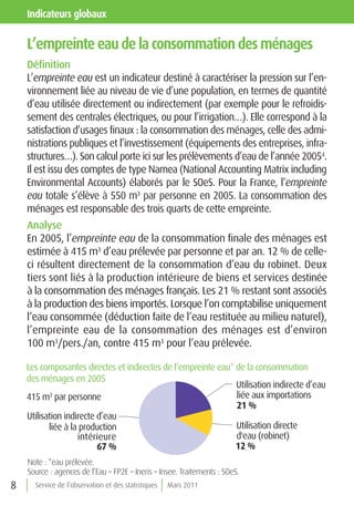 indicateurs globaux

    l’empreinte eau de la consommation des ménages
    Définition
    L’empreinte eau est un indicateur destiné à caractériser la pression sur l’en-
    vironnement liée au niveau de vie d’une population, en termes de quantité
    d’eau utilisée directement ou indirectement (par exemple pour le refroidis-
    sement des centrales électriques, ou pour l’irrigation…). Elle correspond à la
    satisfaction d’usages finaux : la consommation des ménages, celle des admi-
    nistrations publiques et l’investissement (équipements des entreprises, infra-
    structures…). Son calcul porte ici sur les prélèvements d’eau de l’année 20054.
    Il est issu des comptes de type Namea (National Accounting Matrix including
    Environmental Accounts) élaborés par le SOeS. Pour la France, l’empreinte
    eau totale s’élève à 550 m3 par personne en 2005. La consommation des
    ménages est responsable des trois quarts de cette empreinte.
    Analyse
    En 2005, l’empreinte eau de la consommation finale des ménages est
    estimée à 415 m3 d’eau prélevée par personne et par an. 12 % de celle-
    ci résultent directement de la consommation d’eau du robinet. Deux
    tiers sont liés à la production intérieure de biens et services destinée
    à la consommation des ménages français. Les 21 % restant sont associés
    à la production des biens importés. Lorsque l’on comptabilise uniquement
    l’eau consommée (déduction faite de l’eau restituée au milieu naturel),
    l’empreinte eau de la consommation des ménages est d’environ
    100 m3/pers./an, contre 415 m3 pour l’eau prélevée.

    Les composantes directes et indirectes de l’empreinte eau* de la consommation
    des ménages en 2005
                                                               Utilisation indirecte d’eau
    415 m3 par personne                                        liée aux importations
                                                               21 %
    Utilisation indirecte d’eau
           liée à la production                                Utilisation directe
                    intérieure                                 d'eau (robinet)
                          67 %                                 12 %
    Note : *eau prélevée.
    Source : agences de l’Eau – FP2E – Ineris – Insee. Traitements : SOeS.
8     Service de l’observation et des statistiques   Mars 2011
 