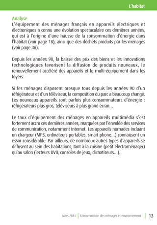l’habitat

Analyse
L’équipement des ménages français en appareils électriques et
électroniques a connu une évolution spectaculaire ces dernières années,
qui est à l’origine d’une hausse de la consommation d’énergie dans
l’habitat (voir page 18), ainsi que des déchets produits par les ménages
(voir page 46).

Depuis les années 90, la baisse des prix des biens et les innovations
technologiques favorisent la diffusion de produits nouveaux, le
renouvellement accéléré des appareils et le multi-équipement dans les
foyers.

Si les ménages disposent presque tous depuis les années 90 d’un
réfrigérateur et d’un téléviseur, la composition du parc a beaucoup changé.
Les nouveaux appareils sont parfois plus consommateurs d’énergie :
réfrigérateurs plus gros, téléviseurs à plus grand écran…

Le taux d’équipement des ménages en appareils multimédia s’est
fortement accru ces dernières années, marquées par l’envolée des services
de communication, notamment Internet. Les appareils nomades incluant
un chargeur (MP3, ordinateurs portables, smart phone…) connaissent un
essor considérable. Par ailleurs, de nombreux autres types d’appareils se
diffusent au sein des habitations, tant à la cuisine (petit électroménager)
qu’au salon (lecteurs DVD, consoles de jeux, climatiseurs…).




                            Mars 2011   Consommation des ménages et environnement   13
 