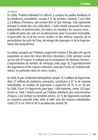 l’habitat

Analyse
En 2008, l’habitat individuel et collectif, y compris les jardins familiaux et
les résidences secondaires, occupe 4 % du territoire national, c’est-à-dire
2,3 millions d’hectares, soit environ 855 m2 par ménage. Cela représente
presque la moitié des sols artificialisés. L’autre moitié comprend les zones
industrielles et commerciales, les routes, les chantiers, les espaces verts…
L’artificialisation des sols est un phénomène pour l’essentiel irréversible,
responsable du recul des terres arables et des milieux naturels, de la
perturbation du cycle de l’eau, du mitage des paysages et de la fragmen-
tation des écosystèmes.

La surface occupée par l’habitat a augmenté environ 5 fois plus vite que la
population au cours des deux dernières décennies. Cette pression accrue
sur les sols et l’espace s’explique par la conjugaison de plusieurs facteurs :
l’augmentation du nombre de ménages (voir page 4), l’agrandissement
des logements et des espaces attenants, ainsi que l’essor de l’habitat indi-
viduel, en particulier dans les zones rurales.

En 2008, le parc résidentiel métropolitain compte 32,1 millions de logements,
dont 27 millions de résidences principales, constituées à 57 % de maisons
individuelles. Le nombre de logements a augmenté de 25 % en 20 ans.
En 2008, il faut 515 logements pour loger 1 000 habitants, contre 323 loge-
ments en 1968. L’intérêt suscité par l’habitat individuel, plus consommateur
d’espace, s’est renforcé ces dernières années : 61 % des logements construits
en moyenne annuelle entre 2000 et 2007 sont des maisons individuelles,
contre 25 % en 1960 et 50 % au début des années 90.




                             Mars 2011   Consommation des ménages et environnement   15
 