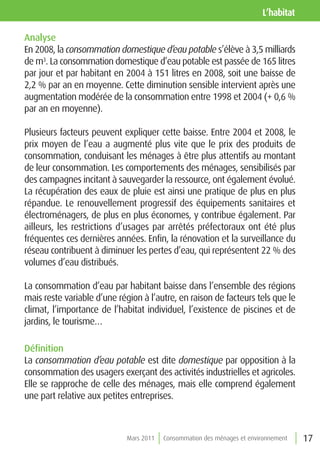 l’habitat

Analyse
En 2008, la consommation domestique d’eau potable s’élève à 3,5 milliards
de m3. La consommation domestique d’eau potable est passée de 165 litres
par jour et par habitant en 2004 à 151 litres en 2008, soit une baisse de
2,2 % par an en moyenne. Cette diminution sensible intervient après une
augmentation modérée de la consommation entre 1998 et 2004 (+ 0,6 %
par an en moyenne).

Plusieurs facteurs peuvent expliquer cette baisse. Entre 2004 et 2008, le
prix moyen de l’eau a augmenté plus vite que le prix des produits de
consommation, conduisant les ménages à être plus attentifs au montant
de leur consommation. Les comportements des ménages, sensibilisés par
des campagnes incitant à sauvegarder la ressource, ont également évolué.
La récupération des eaux de pluie est ainsi une pratique de plus en plus
répandue. Le renouvellement progressif des équipements sanitaires et
électroménagers, de plus en plus économes, y contribue également. Par
ailleurs, les restrictions d’usages par arrêtés préfectoraux ont été plus
fréquentes ces dernières années. Enfin, la rénovation et la surveillance du
réseau contribuent à diminuer les pertes d’eau, qui représentent 22 % des
volumes d’eau distribués.

La consommation d’eau par habitant baisse dans l’ensemble des régions
mais reste variable d’une région à l’autre, en raison de facteurs tels que le
climat, l’importance de l’habitat individuel, l’existence de piscines et de
jardins, le tourisme…

Définition
La consommation d’eau potable est dite domestique par opposition à la
consommation des usagers exerçant des activités industrielles et agricoles.
Elle se rapproche de celle des ménages, mais elle comprend également
une part relative aux petites entreprises.



                             Mars 2011   Consommation des ménages et environnement   17
 
