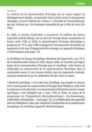 l’habitat

Analyse
La maîtrise de la consommation d’énergie est un enjeu majeur du
développement durable, en particulier dans la lutte contre le changement
climatique, à travers l’atteinte du « facteur 4 » (Grenelle de l’environnement),
qui vise à diviser par 4 les émissions annuelles de gaz à effet de serre d’ici
2050.

En 2008, le secteur résidentiel a consommé 45 millions de tonnes
équivalent pétrole (Mtep), soit un tiers de l’énergie finale consommée en
France. Entre 1985 et 2008, la consommation d’énergie domestique a
progressé de 19 %, sous l’effet conjugué de l’accroissement du nombre de
logements et du taux d’équipement des ménages en appareils électriques
et électroniques (voir page 12).

Le chauffage est l’usage énergétique dominant des logements, avec 70 %
de la consommation totale en 2008. Depuis 2000, on constate une légère
baisse de la consommation d’énergie pour le chauffage. Cette baisse est
attribuable au renforcement de la réglementation thermique dans la
construction neuve et aux travaux réalisés dans les logements existants,
soutenus notamment par les déductions fiscales mises en place.

L’électricité spécifique, c’est-à-dire hors chauffage, eau chaude et cuisson,
est le second poste de consommation d’énergie dans l’habitat et celui dont
la croissance est la plus forte. La consommation d’électricité pour les usages
spécifiques a été multipliée par 2 entre 1985 et 2008, en raison de la
progression de l’équipement électrodomestique : électroménager,
multimédia, climatisation… (voir page 12). La multiplication des appareils
dans les habitations a plus que compensé l’amélioration de la performance
énergétique de nombreux appareils électroménagers.




                              Mars 2011   Consommation des ménages et environnement   19
 
