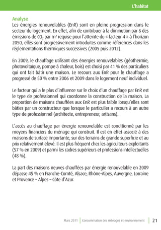 l’habitat

Analyse
Les énergies renouvelables (EnR) sont en pleine progression dans le
secteur du logement. En effet, afin de contribuer à la diminution par 6 des
émissions de CO2 par m2 requise pour l’atteinte du « facteur 4 » à l’horizon
2050, elles sont progressivement introduites comme références dans les
réglementations thermiques successives (2005 puis 2012).

En 2009, le chauffage utilisant des énergies renouvelables (géothermie,
photovoltaïque, pompe à chaleur, bois) est choisi par 41 % des particuliers
qui ont fait bâtir une maison. Le recours aux EnR pour le chauffage a
progressé de 50 % entre 2006 et 2009 dans le logement neuf individuel.

Le facteur qui a le plus d’influence sur le choix d’un chauffage par EnR est
le type de professionnel qui coordonne la construction de la maison. La
proportion de maisons chauffées aux EnR est plus faible lorsqu’elles sont
bâties par un constructeur que lorsque le particulier a recours à un autre
type de professionnel (architecte, entrepreneur, artisans).

L’accès au chauffage par énergie renouvelable est conditionné par les
moyens financiers du ménage qui construit. Il est en effet associé à des
maisons de surface importante, sur des terrains de grande superficie et au
prix relativement élevé. Il est plus fréquent chez les agriculteurs exploitants
(57 % en 2009) et parmi les cadres supérieurs et professions intellectuelles
(48 %).

La part des maisons neuves chauffées par énergie renouvelable en 2009
dépasse 45 % en Franche-Comté, Alsace, Rhône-Alpes, Auvergne, Lorraine
et Provence – Alpes – Côte d’Azur.




                             Mars 2011   Consommation des ménages et environnement   21
 