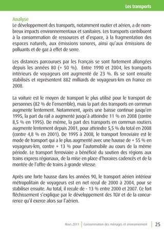 les transports

Analyse
Le développement des transports, notamment routier et aérien, a de nom-
breux impacts environnementaux et sanitaires. Les transports contribuent
à la consommation de ressources et d’espace, à la fragmentation des
espaces naturels, aux émissions sonores, ainsi qu’aux émissions de
polluants et de gaz à effet de serre.

Les distances parcourues par les Français se sont fortement allongées
depuis les années 80 (+ 50 %). Entre 1990 et 2004, les transports
intérieurs de voyageurs ont augmenté de 23 %. Ils se sont ensuite
stabilisés et représentent 882 milliards de voyageurs-km en France en
2008.

La voiture est le moyen de transport le plus utilisé pour le transport de
personnes (82 % de l’ensemble), mais la part des transports en commun
augmente lentement. Notamment, après une baisse continue jusqu’en
1995, la part du rail a augmenté jusqu’à atteindre 11 % en 2008 (contre
8,5 % en 1995). De même, la part des transports en commun routiers
augmente lentement depuis 2001, pour atteindre 5,5 % du total en 2008
(contre 4,8 % en 2001). De 1995 à 2008, le transport ferroviaire est le
mode de transport qui a le plus augmenté avec une hausse de + 55 % en
voyageurs-km, contre + 13 % pour l’automobile au cours de la même
période. Le transport ferroviaire a bénéficié du soutien des régions aux
trains express régionaux, de la mise en place d’horaires cadencés et de la
montée de l’offre de trains à grande vitesse.

Après une forte hausse dans les années 90, le transport aérien intérieur
métropolitain de voyageurs est en net recul de 2000 à 2004, pour se
stabiliser ensuite. Au total, il recule de - 13 % entre 2000 et 2007. Ce fort
fléchissement s’explique par le développement des TGV et de la concur-
rence qu’il exerce alors sur l’aérien.



                             Mars 2011   Consommation des ménages et environnement   25
 