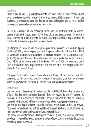 les transports

Analyse
Entre 1994 et 2008, les déplacements liés aux loisirs et aux vacances ont
augmenté plus rapidement (+ 33 %) que la mobilité totale (+ 17 %). Les
distances parcourues pour les loisirs se sont allongées de 83 % et celles
parcourues pour aller en vacances de 9 %.

En 2008, les loisirs et les vacances constituent le premier motif de dépla-
cement des ménages, avec 30 % des distances parcourues. En incluant
aussi les visites à des parents ou amis, ces déplacements représentent la
moitié de la mobilité globale des ménages.

Les trajets liés aux loisirs sont principalement réalisés en voiture (pour
69 % en 2008), et assez peu par les transports collectifs (12 %). Entre 1994
et 2008, les distances parcourues en voiture sont en nette augmentation
(+ 73 %). Les déplacements relatifs aux vacances sont effectués en voiture
pour 53 % et en avion pour 36 %. Entre 1994 et 2008, la tendance est à
une stabilisation des déplacements en voiture et à une progression sen-
sible de l’avion (+ 20 %).

L’augmentation des déplacements liés aux loisirs et aux vacances repré-
sente de ce fait un enjeu environnemental important, en termes d’émis-
sions de gaz à effet de serre et autres polluants atmosphériques.

Définition
Les données présentées ici portent sur la mobilité globale des personnes,
c’est-à-dire les déplacements locaux (dans un rayon de 80 km autour du
domicile et sur le territoire national) et longue distance (à plus de 80 km, y
compris à l’étranger). Elles sont exprimées ici en voyageurs-kilomètres.
Les motifs de déplacement : motifs professionnels (vers un lieu de travail,
réunions, formations…) ; autres motifs personnels (achats, soins, études…) ;
loisirs (activités associatives, sportives, culturelles…).
Les modes de déplacement : transports collectifs (train, RER, métro, tramway,
autobus, navette fluviale…) ; autres modes (deux-roues motorisés, bicyclette,
marche à pied, autres...).
                             Mars 2011   Consommation des ménages et environnement   27
 