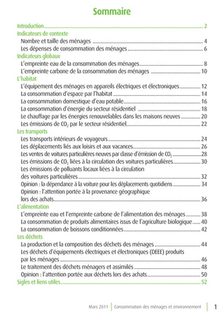 sommaire
Introduction............................................................................................................................. 2
Indicateurs de contexte
  Nombre et taille des ménages ..................................................................................... 4
  Les dépenses de consommation des ménages .......................................................... 6
Indicateurs globaux
  L’empreinte eau de la consommation des ménages................................................. 8
  L’empreinte carbone de la consommation des ménages ......................................10
L’habitat
  L’équipement des ménages en appareils électriques et électroniques ................12
  La consommation d’espace par l’habitat ................................................................... 14
  La consommation domestique d’eau potable........................................................... 16
  La consommation d’énergie du secteur résidentiel ................................................18
  Le chauffage par les énergies renouvelables dans les maisons neuves ...............20
  Les émissions de CO2 par le secteur résidentiel......................................................... 22
Les transports
  Les transports intérieurs de voyageurs .......................................................................24
  Les déplacements liés aux loisirs et aux vacances....................................................26
  Les ventes de voitures particulières neuves par classe d’émission de CO2 .........................28
  Les émissions de CO2 liées à la circulation des voitures particulières..................... 30
  Les émissions de polluants locaux liées à la circulation
  des voitures particulières .............................................................................................. 32
  Opinion : la dépendance à la voiture pour les déplacements quotidiens ....................... 34
  Opinion : l’attention portée à la provenance géographique
  lors des achats................................................................................................................. 36
L’alimentation
  L’empreinte eau et l’empreinte carbone de l’alimentation des ménages ...........38
  La consommation de produits alimentaires issus de l’agriculture biologique ......40
  La consommation de boissons conditionnées ...........................................................42
Les déchets
  La production et la composition des déchets des ménages ...................................44
  Les déchets d’équipements électriques et électroniques (DEEE) produits
  par les ménages ............................................................................................................ 46
  Le traitement des déchets ménagers et assimilés ...................................................48
  Opinion : l’attention portée aux déchets lors des achats.........................................50
Sigles et liens utiles ..............................................................................................................52



                                                    Mars 2011          Consommation des ménages et environnement                              1
 
