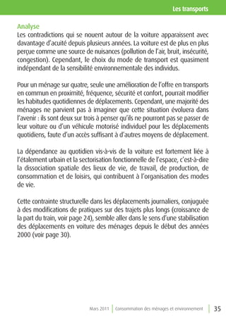 les transports

Analyse
Les contradictions qui se nouent autour de la voiture apparaissent avec
davantage d’acuité depuis plusieurs années. La voiture est de plus en plus
perçue comme une source de nuisances (pollution de l’air, bruit, insécurité,
congestion). Cependant, le choix du mode de transport est quasiment
indépendant de la sensibilité environnementale des individus.

Pour un ménage sur quatre, seule une amélioration de l’offre en transports
en commun en proximité, fréquence, sécurité et confort, pourrait modifier
les habitudes quotidiennes de déplacements. Cependant, une majorité des
ménages ne parvient pas à imaginer que cette situation évoluera dans
l’avenir : ils sont deux sur trois à penser qu’ils ne pourront pas se passer de
leur voiture ou d’un véhicule motorisé individuel pour les déplacements
quotidiens, faute d’un accès suffisant à d’autres moyens de déplacement.

La dépendance au quotidien vis-à-vis de la voiture est fortement liée à
l’étalement urbain et la sectorisation fonctionnelle de l’espace, c’est-à-dire
la dissociation spatiale des lieux de vie, de travail, de production, de
consommation et de loisirs, qui contribuent à l’organisation des modes
de vie.

Cette contrainte structurelle dans les déplacements journaliers, conjuguée
à des modifications de pratiques sur des trajets plus longs (croissance de
la part du train, voir page 24), semble aller dans le sens d’une stabilisation
des déplacements en voiture des ménages depuis le début des années
2000 (voir page 30).




                             Mars 2011   Consommation des ménages et environnement   35
 