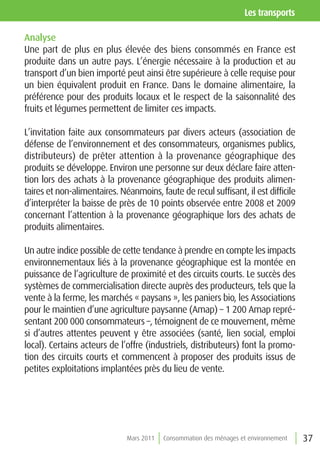 les transports

Analyse
Une part de plus en plus élevée des biens consommés en France est
produite dans un autre pays. L’énergie nécessaire à la production et au
transport d’un bien importé peut ainsi être supérieure à celle requise pour
un bien équivalent produit en France. Dans le domaine alimentaire, la
préférence pour des produits locaux et le respect de la saisonnalité des
fruits et légumes permettent de limiter ces impacts.

L’invitation faite aux consommateurs par divers acteurs (association de
défense de l’environnement et des consommateurs, organismes publics,
distributeurs) de prêter attention à la provenance géographique des
produits se développe. Environ une personne sur deux déclare faire atten-
tion lors des achats à la provenance géographique des produits alimen-
taires et non-alimentaires. Néanmoins, faute de recul suffisant, il est difficile
d’interpréter la baisse de près de 10 points observée entre 2008 et 2009
concernant l’attention à la provenance géographique lors des achats de
produits alimentaires.

Un autre indice possible de cette tendance à prendre en compte les impacts
environnementaux liés à la provenance géographique est la montée en
puissance de l’agriculture de proximité et des circuits courts. Le succès des
systèmes de commercialisation directe auprès des producteurs, tels que la
vente à la ferme, les marchés « paysans », les paniers bio, les Associations
pour le maintien d’une agriculture paysanne (Amap) – 1 200 Amap repré-
sentant 200 000 consommateurs –, témoignent de ce mouvement, même
si d’autres attentes peuvent y être associées (santé, lien social, emploi
local). Certains acteurs de l’offre (industriels, distributeurs) font la promo-
tion des circuits courts et commencent à proposer des produits issus de
petites exploitations implantées près du lieu de vente.




                              Mars 2011   Consommation des ménages et environnement   37
 