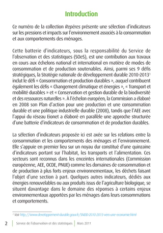 introduction
    Ce numéro de la collection Repères présente une sélection d’indicateurs
    sur les pressions et impacts sur l’environnement associés à la consommation
    et aux comportements des ménages.

    Cette batterie d’indicateurs, sous la responsabilité du Service de
    l’observation et des statistiques (SOeS), est une contribution aux travaux
    en cours aux échelons national et international en matière de modes de
    consommation et de production soutenables. Ainsi, parmi ses 9 défis
    stratégiques, la Stratégie nationale de développement durable 2010-20131
    inclut le défi « Consommation et production durables », auquel contribuent
    également les défis « Changement climatique et énergies », « Transport et
    mobilité durables » et « Conservation et gestion durable de la biodiversité
    et des ressources naturelles ». À l’échelon européen, la Commission a élaboré
    en 2008 son Plan d’action pour une production et une consommation
    durable et une politique industrielle durable (2008), tandis que l’AEE avec
    l’appui du réseau Eionet a élaboré en parallèle une approche structurée
    d’une batterie d’indicateurs de consommation et de production durables.

    La sélection d’indicateurs proposée ici est axée sur les relations entre la
    consommation et les comportements des ménages et l’environnement.
    Elle s’appuie en premier lieu sur un noyau dur constitué d’une quinzaine
    d’indicateurs portant sur l’habitat, les transports et l’alimentation. Ces
    secteurs sont reconnus dans les enceintes internationales (Commission
    européenne, AEE, OCDE, PNUE) comme les domaines de consommation et
    de production à plus forts enjeux environnementaux, les déchets faisant
    l’objet d’une section à part. Quelques autres indicateurs, dédiés aux
    énergies renouvelables ou aux produits issus de l’agriculture biologique, se
    situent davantage dans le domaine des réponses à certains enjeux
    environnementaux apportées par les ménages dans leurs consommations
    et comportements.

    1
        Voir http://www.developpement-durable.gouv.fr/SNDD-2010-2013-vers-une-economie.html

2        Service de l’observation et des statistiques   Mars 2011
 