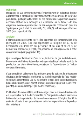 l’alimentation

Définition
D’un point de vue environnemental, l’empreinte est un indicateur destiné
à caractériser la pression sur l’environnement liée au niveau de vie d’une
population, quel que soit l’endroit où elle est exercée. La pression associée
à l’alimentation des ménages est examinée ici au travers de son
empreinte eau (eau prélevée) et de son empreinte carbone (ici pour les
3 principaux gaz à effet de serre CO2, CH4 et N2O), calculées pour l’année
2005 (voir pages 8 et 10).

Analyse
L’alimentation représente 18 % des dépenses de consommation des
ménages en 2005. Elle est cependant à l’origine de 23 % de
l’empreinte eau (100 m3 par personne et par an) et de 27 % de
l’empreinte carbone (2,4 teqCO2 par personne et par an) associée à cette
consommation (voir pages 8 et 10).

Que ce soit pour l’utilisation d’eau ou les émissions de gaz à effet de serre,
l’empreinte de l’alimentation des ménages résulte principalement de la
production des biens alimentaires, aux stades de l’agriculture et de l’indus-
trie agroalimentaire.

L’eau du robinet utilisée par les ménages pour la boisson, la préparation
des repas ou la vaisselle, représente 10 % de l’ensemble de l’eau mobili-
sée pour l’alimentation. Les 90 % restants le sont pour la production des
biens alimentaires, qu’ils soient produits en France (pour 60 % de l’em-
preinte) ou bien à l’étranger (30 % de l’empreinte).

L’utilisation de combustibles par les ménages pour la cuisson des aliments
est responsable de 2 % de l’ensemble de l’empreinte carbone associée à
l’alimentation. La production de biens alimentaires est à l’origine des 98 %
restants, répartis à part presqu’égales entre les importations et la produc-
tion intérieure.


                             Mars 2011   Consommation des ménages et environnement   39
 
