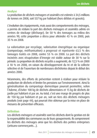 les déchets

Analyse
La production de déchets ménagers et assimilés est estimée à 34,5 millions
de tonnes en 2008, soit 537 kg par habitant (hors déblais et gravats).

L’évolution des équipements, mais aussi des comportements des ménages,
a permis de réduire la part des déchets ménagers et assimilés admis en
centres de stockage (décharge). De 50 % des tonnages au milieu des
années 90, cette proportion a décru pour atteindre 43 % en 2000, puis
35 % en 2008.

La valorisation par recyclage, valorisation énergétique ou organique
(compostage, méthanisation) a progressé et représente 63,5 % des
tonnages traités en 2008, contre 53 % en 2000. La part des déchets
incinérés avec récupération d’énergie est stable autour de 30 % sur la
période. La proportion de déchets recyclés a augmenté, de 12,5 % en 2000
à 18 % en 2008, en raison du développement du tri et de la collecte
sélective et de l’ouverture de nombreuses déchèteries depuis le début des
années 2000.

Néanmoins, des efforts de prévention restent à réaliser pour réduire la
production de déchets et limiter les pressions sur l’environnement. Ainsi la
généralisation du compostage domestique pourrait permettre, selon
l’Ademe, d’éviter 100 kg de déchets alimentaires et 15 kg de déchets de
jardin par habitant et par an. Au total, c’est une marge de progrès de plus
de 150 kg par habitant et par an, soit un tiers des déchets ménagers
produits (voir page 44), qui pourrait être obtenue par la mise en place de
mesures de prévention efficaces.

Définition
Les déchets ménagers et assimilés sont les déchets dont la gestion est de
la responsabilité des communes ou de leurs groupements. Ils comprennent
les déchets des ménages ainsi que les déchets des petites entreprises
(artisans-commerçants…).

                            Mars 2011   Consommation des ménages et environnement   49
 