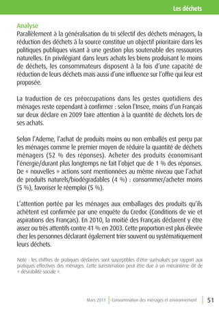 les déchets

Analyse
Parallèlement à la généralisation du tri sélectif des déchets ménagers, la
réduction des déchets à la source constitue un objectif prioritaire dans les
politiques publiques visant à une gestion plus soutenable des ressources
naturelles. En privilégiant dans leurs achats les biens produisant le moins
de déchets, les consommateurs disposent à la fois d’une capacité de
réduction de leurs déchets mais aussi d’une influence sur l’offre qui leur est
proposée.

La traduction de ces préoccupations dans les gestes quotidiens des
ménages reste cependant à confirmer : selon l’Insee, moins d’un Français
sur deux déclare en 2009 faire attention à la quantité de déchets lors de
ses achats.

Selon l’Ademe, l’achat de produits moins ou non emballés est perçu par
les ménages comme le premier moyen de réduire la quantité de déchets
ménagers (52 % des réponses). Acheter des produits économisant
l’énergie/durant plus longtemps ne fait l’objet que de 1 % des réponses.
De « nouvelles » actions sont mentionnées au même niveau que l’achat
de produits naturels/biodégradables (4 %) : consommer/acheter moins
(5 %), favoriser le réemploi (5 %).

L’attention portée par les ménages aux emballages des produits qu’ils
achètent est confirmée par une enquête du Credoc (Conditions de vie et
aspirations des Français). En 2010, la moitié des Français déclarent y être
assez ou très attentifs contre 41 % en 2003. Cette proportion est plus élevée
chez les personnes déclarant également trier souvent ou systématiquement
leurs déchets.

Note : les chiffres de pratiques déclarées sont susceptibles d’être surévalués par rapport aux
pratiques effectives des ménages. Cette surestimation peut être due à un mécanisme dit de
« désirabilité sociale ».




                                   Mars 2011   Consommation des ménages et environnement         51
 