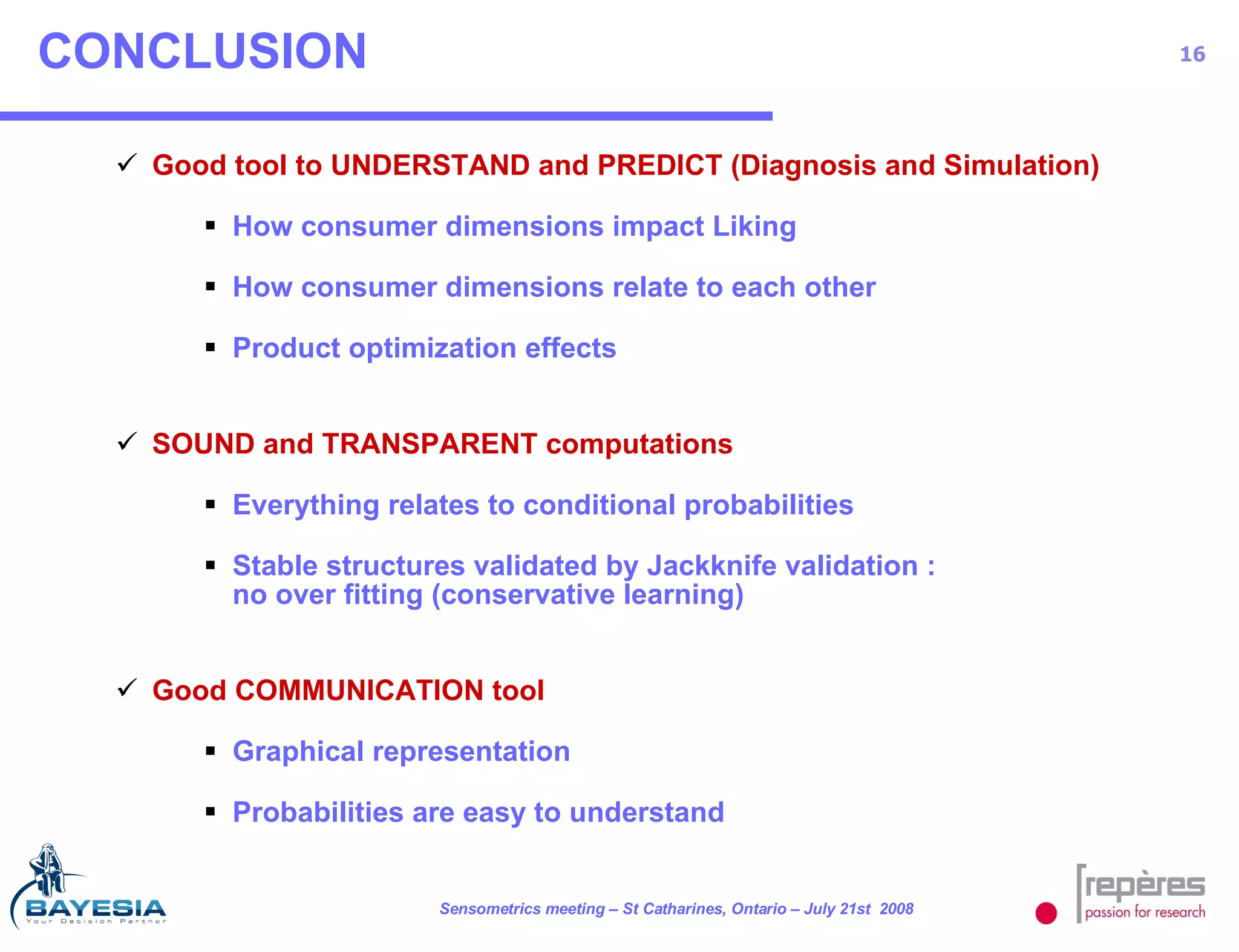 CONCLUSION Good tool to UNDERSTAND and PREDICT (Diagnosis and Simulation) How consumer dimensions impact Liking How consumer dimensions relate to each other Product optimization effects SOUND and TRANSPARENT computations Everything relates to conditional probabilities Stable structures validated by Jackknife validation : no over fitting (conservative learning) Good COMMUNICATION tool Graphical representation Probabilities are easy to understand 