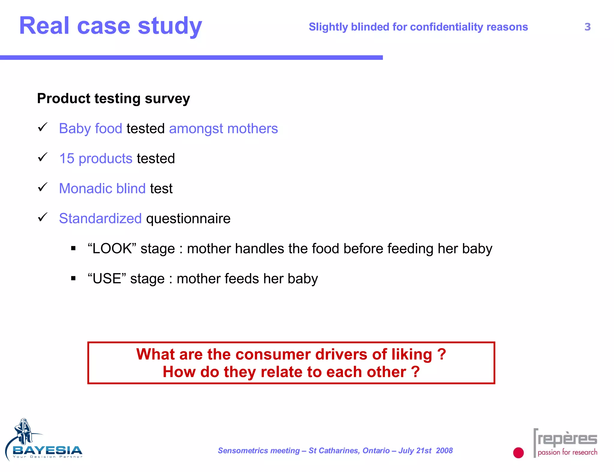 Real case study Slightly blinded for confidentiality reasons Product testing survey Baby food  tested  amongst mothers  15 products  tested Monadic blind  test Standardized  questionnaire “ LOOK” stage : mother handles the food before feeding her baby “ USE” stage : mother feeds her baby What are the consumer drivers of liking ? How do they relate to each other ? 