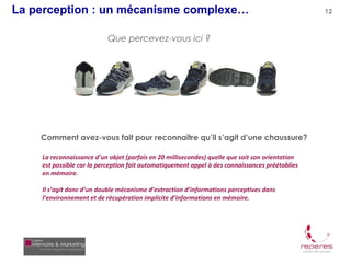 La perception : un mécanisme complexe…                                                           12



                           Que percevez-vous ici ?




    Comment avez-vous fait pour reconnaître qu’il s’agit d’une chaussure?

    La reconnaissance d’un objet (parfois en 20 millisecondes) quelle que soit son orientation
    est possible car la perception fait automatiquement appel à des connaissances préétablies
    en mémoire.

    Il s’agit donc d’un double mécanisme d’extraction d’informations perceptives dans
    l’environnement et de récupération implicite d’informations en mémoire.
 