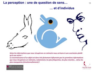 La perception : une de question de sens…                                                             13

                                                       … et d’individus




    Selon les informations que nous récupérons en mémoire nous arrivons à une conclusion plutôt
    qu’à une autre !
    La reconnaissance d’un objet est donc très fortement influencée par les premières informations
    que nous récupérons en mémoire, notamment, les plus fréquentes, les plus récentes… et/ou les
    plus marquantes (émotionnellement) !
 