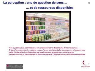 La perception : une de question de sens…                                                                     14

                          … et de ressources disponibles




   Tout le processus de reconnaissance est conditionné par la disponibilité de nos ressources !
   Or dans l’environnement « moderne » nous n’avons absolument plus les ressources nécessaires pour
   traiter l’intégralité des informations qui parviennent en permanence à notre cerveau.
   Il s’opère donc un tri (attentionnel) et seule une partie de l’information sera véritablement analysée.
 