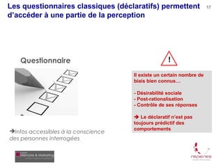 Les questionnaires classiques (déclaratifs) permettent                17

d’accéder à une partie de la perception




   Questionnaire                                   !
                                     Il existe un certain nombre de
                                     biais bien connus…

                                     - Désirabilité sociale
                                     - Post-rationalisation
                                     - Contrôle de ses réponses

                                      Le déclaratif n’est pas
                                     toujours prédictif des
                                     comportements
Infos accessibles à la conscience
des personnes interrogées
 