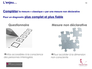 L’enjeu…                                                           18



Compléter la mesure « classique » par une mesure non déclarative
Pour un diagnostic plus   complet et plus fiable

    Questionnaire                       Mesure non déclarative




Infos accessibles à la conscience     Pour accéder à la dimension
des personnes interrogées              non consciente
 