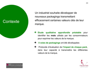 24




           Un industriel souhaite développer de
           nouveaux packagings transmettant
           efficacement certaines valeurs clés de leur
Contexte   marque.


            Etude qualitative approfondie préalable pour
             identifier les mots utilisés par les consommateurs
             pour exprimer les valeurs de la marque.
              5 voies de packagings ont été développées
               Protocole d’évaluation de l’impact de chaque pack,
               dans leur capacité à transmettre les différentes
               valeurs de la marque.
 