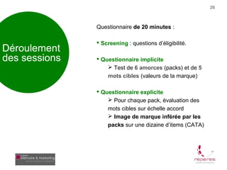 26



               Questionnaire de 20 minutes :

                Screening : questions d’éligibilité.
Déroulement
des sessions    Questionnaire implicite
                    Test de 6 amorces (packs) et de 5
                   mots cibles (valeurs de la marque)

                Questionnaire explicite
                    Pour chaque pack, évaluation des
                   mots cibles sur échelle accord
                    Image de marque inférée par les
                   packs sur une dizaine d’items (CATA)
 