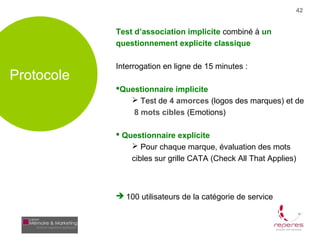 42


            Test d’association implicite combiné à un
            questionnement explicite classique

            Interrogation en ligne de 15 minutes :
Protocole
            Questionnaire implicite
                Test de 4 amorces (logos des marques) et de
                 8 mots cibles (Emotions)

             Questionnaire explicite
                 Pour chaque marque, évaluation des mots
                cibles sur grille CATA (Check All That Applies)



             100 utilisateurs de la catégorie de service
 