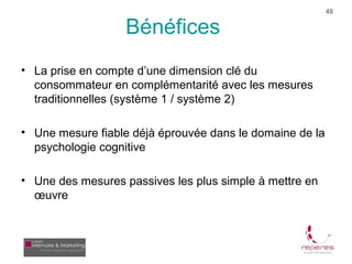 48

                   Bénéfices
• La prise en compte d’une dimension clé du
  consommateur en complémentarité avec les mesures
  traditionnelles (système 1 / système 2)

• Une mesure fiable déjà éprouvée dans le domaine de la
  psychologie cognitive

• Une des mesures passives les plus simple à mettre en
  œuvre
 