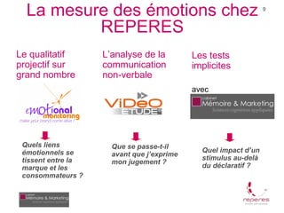 La mesure des émotions chez                                    9


          REPERES
Le qualitatif       L’analyse de la         Les tests
projectif sur       communication           implicites
grand nombre        non-verbale
                                            avec




 Quels liens          Que se passe-t-il
 émotionnels se                               Quel impact d’un
                      avant que j’exprime
 tissent entre la                             stimulus au-delà
                      mon jugement ?
 marque et les                                du déclaratif ?
 consommateurs ?
 