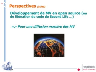 Perspectives  (suite) Développement de MV en open source ( ou de libération du code de Second Life …) => Pour une diffusion massive des MV 