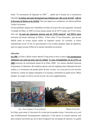 Selon“le recensement du logement en 2005”, publié par le bureau de la construction
nationale, la surface moyenne du logement par habitant par ville est de 26.11m2, celle de
la Province de Hubei est de 24,99m2. Puis, par rapport aux occidentaux, les chinois préfèrent
l’achat à la location.
Un des problèmes majeurs de l’immobilier en Chine est le prix élevé des logements. On prend
l’exemple de Pékin, en 2009 le revenu moyen annuel est de 44715 yuans, soit 5119,4 euros,
alors que, les prix des logements moyens sont de 17478 yuans/m2, soit 2032,3 euros
(ressource du bureau statistique de Pékin). Il faut à près 27 ans d’économie pour qu’une
famille ayant un revenu moyen achète un logement moyen. En revanche, la norme
internationale est de 3-6 ans. Le gouvernement a mis en place quelques règles de régulation,
mais ces règles ont peu d’effet sur le marché immobilier du moment.


Education
En 1986, la Chine a défini comme objectif à long terme la mise en place d'un enseignement
obligatoire sur neuf ans pour tous les enfants. Le taux d’analphabète est de 6,72% en
2000 (ressource de recensement annuel de la Chine, 2008). Les chinois attachent beaucoup
d'importance à l’éducation. De nombreux parents sont très impliqués dans l'éducation de leurs
enfants et y investissent une grande partie de leurs revenus. Les cours privés et les activités
récréatives, comme les langues étrangères et la musique, rencontrent un grand succès. Même
pendant les congés, les élèves suivent souvent des cours supplémentaires.




          Une classe typique d’école primaire                               Wuhan Université
En Chine, pour entrer à l’université (il n’existe pas de grandes écoles, l’université est le seul
type d’établissements d'enseignements supérieurs), il faut passer un examen national, sauf
pour certaines universités qui ont le droit d’organiser leur test propre de sélection. La qualité
 