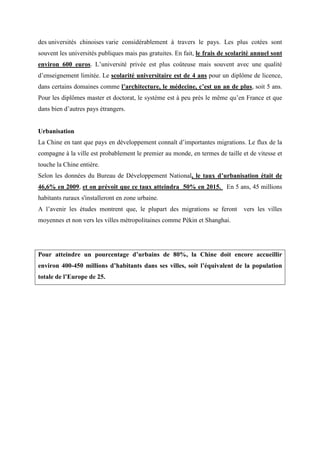 des universités chinoises varie considérablement à travers le pays. Les plus cotées sont
souvent les universités publiques mais pas gratuites. En fait, le frais de scolarité annuel sont
environ 600 euros. L’université privée est plus coûteuse mais souvent avec une qualité
d’enseignement limitée. Le scolarité universitaire est de 4 ans pour un diplôme de licence,
dans certains domaines comme l’architecture, le médecine, c’est un an de plus, soit 5 ans.
Pour les diplômes master et doctorat, le système est à peu près le même qu’en France et que
dans bien d’autres pays étrangers.


Urbanisation
La Chine en tant que pays en développement connaît d’importantes migrations. Le flux de la
compagne à la ville est probablement le premier au monde, en termes de taille et de vitesse et
touche la Chine entière.
Selon les données du Bureau de Développement National, le taux d’urbanisation était de
46,6% en 2009, et on prévoit que ce taux atteindra 50% en 2015. En 5 ans, 45 millions
habitants ruraux s'installeront en zone urbaine.
A l’avenir les études montrent que, le plupart des migrations se feront         vers les villes
moyennes et non vers les villes métropolitaines comme Pékin et Shanghai.




Pour atteindre un pourcentage d’urbains de 80%, la Chine doit encore accueillir
environ 400-450 millions d’habitants dans ses villes, soit l’équivalent de la population
totale de l’Europe de 25.
 