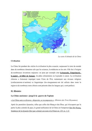 La carte d’altitude de la Chine

Civilisation

La Chine fut pendant des siècles la civilisation la plus avancée, surpassant le reste du monde
dans de nombreux domaines tels que les sciences, la médecine ou les arts. Elle fut à l'origine
de nombreuses inventions majeures: on peut par exemple citer la boussole, l'imprimerie ,
le papier , le billet de banque, les pâtes alimentaires ou la poudre à canon. La civilisation
chinoise a fortement imprégné toute l'Asie de l'Est, notamment aux niveaux religieux
(confucianisme et taoïsme) et linguistique (les sinogrammes ont été utilisés dans toute la
région et de nombreux mots chinois sont présents dans les langues qui y sont parlées).


II. Histoire

La Chine ancienne-- jusqu'à la guerre de l'opium

« La Chine unie se divisera ; dispersée, se recomposera ». (Histoire des Trois Royaumes)

Après les premières dynasties, telles que celles des Shang et des Zhou, qui n'occupent que la
partie la plus centrale du pays, le grand unificateur de la Chine est l'empereur Qin Shi Huang,
fondateur de la dynastie Qin (qui a donné son nom à la Chine) en -221 av. J.-C.
 