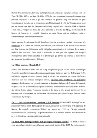 Durant deux millénaires, la Chine a changé plusieurs dynasties. Les plus connues sont Les
Tang (de 618 à 907) et les Song (de 960 à 1279). Le pays connaît de longues périodes de paix,
pendant lesquelles la Chine a pu être comptée au premier rang des nations les plus
importantes du monde, par sa population, sensiblement égale à celle de l'Europe, mais aussi
par ses innovations, sous les Tang et sous les Song en particulier. Jusqu’en 1644, le dynastie
« non-Han », s'empare du trône de Chine et fonde la dynastie des Qing, aboutissement de
l'œuvre de Nurhachi, le véritable fondateur de cette lignée qui ne s'achevera qu'avec
l'empereur Puyi, « le dernier empereur ».

Même pendant les périodes d'unité, la culture chinoise a toujours consisté en un tissu très
composite, et la variété des cuisines, des dialectes, des habitudes et des modes de vie ne doit
pas être éclipsée par l'étonnante unité culturelle, administrative et politique de ce pays à
l'échelle d'un continent. Cette unité et continuité ne sont pas sans rapport avec l'emploi
d'une écriture relativement détachée de la phonétique, qui permet de noter de la même façon
des langues et des dialectes très différents.


La Chine moderne (depuis 1840)

Suite à une période de repli sous les Ming, la dynastie Qing a vu son déficit économique
s'accroître avec l'arrivée des colonisateurs occidentaux. Suite aux guerres de l'opium(1840),
les Traités inégaux forcèrent l'empire Qing à diviser son territoire en zones d'influence
attribuées aux Huit armées étrangères alliées, ouvertes sans conditions au commerce
étranger : l'Allemagne, par exemple, occupait le Shandong, la France le Yunnan. L'économie
du pays, axée sur le commerce de l'opium, fut ruinée, son autonomie politique abolie de facto.
Au milieu du xixe siècle, l'économie chinoise a été dans sa plus grande partie asservie au
commerce de l'opium pour les intérêts des colonisateurs, précipitant le pays dans un chaos
économique et politique.

En 1921, le Parti communiste chinois est crée à Shanghai. En avril 1927, Tchang Kaï-chek
proclame l’établissement de la capitale à Nankin, instaurant la période dite de la décennie de
Nankin. La capitale communiste, Wuhan, est reprise en 1928 par l'Armée nationale
révolutionnaire du Kuomintang : le parti nationaliste a le contrôle nominal de l’ensemble du
pays et obtient une reconnaissance internationale.

Fin 1931, Mao Zedong proclame la République soviétique chinoise. Fin 1935, il se fixe
avec les quelques dizaines de milliers de survivants à Yan'an. L’été 1937, l'invasion massive
 