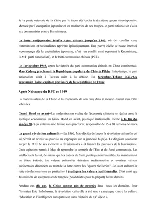 de la partie orientale de la Chine par le Japon déclencha la deuxième guerre sino-japonaise.
Menacé par l’occupation japonaise et les mutineries de ses troupes, le parti nationaliste s’allia
aux communistes contre l'envahisseur.

La lutte antijaponaise fortifia cette alliance jusqu’en 1940, où des conflits entre
communistes et nationalistes reprirent épisodiquement. Une guerre civile de basse intensité
recommença dès la capitulation japonaise, c’est un conflit armé opposant le Kuomintang,
(KMT, parti nationaliste), et le Parti communiste chinois (PCC).

Le 1er octobre 1949, après la victoire du parti communiste chinois en Chine continentale,
Mao Zedong proclamait la République populaire de Chine à Pékin. Entre-temps, le parti
nationaliste allait à Taiwan suite à la défaite. En décembre, Tchang Kaï-chek
proclamait Taipei capitale provisoire de la République de Chine.

Après Naissance du RPC en 1949

La modernisation de la Chine, et la reconquête de son rang dans le monde, étaient loin d'être
achevées.

Grand Bond en avant--La modernisation voulue de l'économie chinoise se réalisa avec la
politique économique du Grand Bond en avant, politique irrationnelle menée à la fin des
années 50 et qui entraîna une famine sans précédent, responsable de 15 à 30 millions de morts.

La grand révolution culturelle ---En 1966, Mao décida de lancer la révolution culturelle qui
lui permit de revenir au pouvoir en s'appuyant sur la jeunesse du pays. Le dirigeant souhaitait
purger le PCC de ses éléments « révisionnistes » et limiter les pouvoirs de la bureaucratie.
Cette agitation permit à Mao de reprendre le contrôle de l'État et du Parti communiste. Les
intellectuels furent, de même que les cadres du Parti, publiquement humiliés, les mandarins et
les élites bafoués, les valeurs culturelles chinoises traditionnelles et certaines valeurs
occidentales dénoncées au nom de la lutte contre les "quatre vieilleries". Le volet culturel de
cette révolution a tenu en particulier à éradiquer les valeurs traditionnelles. C'est ainsi que
des milliers de sculptures et de temples (bouddhistes pour la plupart) furent détruits.

Pendant ces dix ans, la Chine connut peu de progrès dans                   tous les domains. Pour
l'historien Eric Hobsbawm, la révolution culturelle a été une « campagne contre la culture,
l'éducation et l'intelligence sans parallèle dans l'histoire du xxe siècle ».
 
