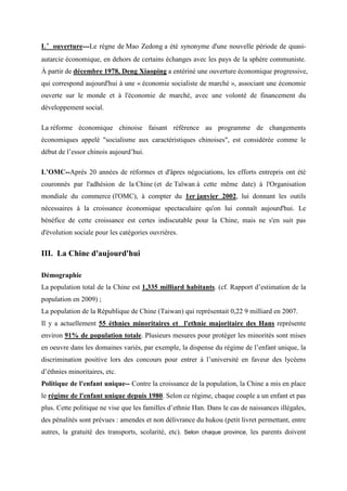 ’
L’ouverture---Le règne de Mao Zedong a été synonyme d'une nouvelle période de quasi-
autarcie économique, en dehors de certains échanges avec les pays de la sphère communiste.
À partir de décembre 1978, Deng Xiaoping a entériné une ouverture économique progressive,
qui correspond aujourd'hui à une « économie socialiste de marché », associant une économie
ouverte sur le monde et à l'économie de marché, avec une volonté de financement du
développement social.

La réforme économique chinoise faisant référence au programme de changements
économiques appelé "socialisme aux caractéristiques chinoises", est considérée comme le
début de l’essor chinois aujourd’hui.

L’OMC--Après 20 années de réformes et d'âpres négociations, les efforts entrepris ont été
couronnés par l'adhésion de la Chine (et de Taïwan à cette même date) à l'Organisation
mondiale du commerce (l'OMC), à compter du 1er janvier 2002, lui donnant les outils
nécessaires à la croissance économique spectaculaire qu'on lui connaît aujourd'hui. Le
bénéfice de cette croissance est certes indiscutable pour la Chine, mais ne s'en suit pas
d'évolution sociale pour les catégories ouvrières.


III. La Chine d'aujourd'hui

Démographie
La population total de la Chine est 1,335 milliard habitants. (cf. Rapport d’estimation de la
population en 2009) ;
La population de la République de Chine (Taiwan) qui représentait 0,22 9 milliard en 2007.
Il y a actuellement 55 éthnies minoritaires et l'ethnie majoritaire des Hans représente
environ 91% de population totale. Plusieurs mesures pour protéger les minorités sont mises
en oeuvre dans les domaines variés, par exemple, la dispense du régime de l’enfant unique, la
discrimination positive lors des concours pour entrer à l’université en faveur des lycéens
d’éthnies minoritaires, etc.
Politique de l'enfant unique-- Contre la croissance de la population, la Chine a mis en place
le régime de l'enfant unique depuis 1980. Selon ce régime, chaque couple a un enfant et pas
plus. Cette politique ne vise que les familles d’ethnie Han. Dans le cas de naissances illégales,
des pénalités sont prévues : amendes et non délivrance du hukou (petit livret permettant, entre
autres, la gratuité des transports, scolarité, etc). Selon chaque province, les parents doivent
 