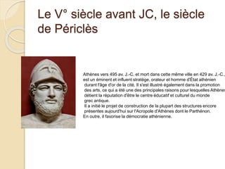 Le V° siècle avant JC, le siècle
de Périclès
Athènes vers 495 av. J.-C. et mort dans cette même ville en 429 av. J.-C.,
est un éminent et influent stratège, orateur et homme d'État athénien
durant l'âge d'or de la cité. Il s'est illustré également dans la promotion
des arts, ce qui a été une des principales raisons pour lesquelles Athènes
détient la réputation d'être le centre éducatif et culturel du monde
grec antique.
Il a initié le projet de construction de la plupart des structures encore
présentes aujourd'hui sur l'Acropole d'Athènes dont le Parthénon.
En outre, il favorise la démocratie athénienne.
 