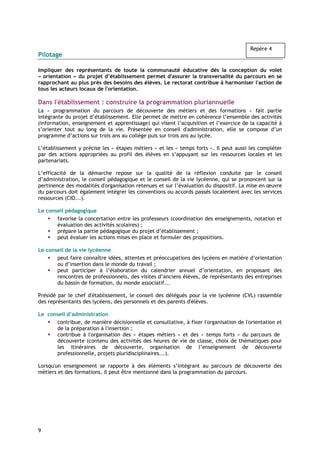 Repère 4
Pilotage

Impliquer des représentants de toute la communauté éducative dès la conception du volet
« orientation » du projet d’établissement permet d'assurer la transversalité du parcours en se
rapprochant au plus près des besoins des élèves. Le rectorat contribue à harmoniser l'action de
tous les acteurs locaux de l'orientation.

Dans l'établissement : construire la programmation pluriannuelle
La « programmation du parcours de découverte des métiers et des formations » fait partie
intégrante du projet d’établissement. Elle permet de mettre en cohérence l’ensemble des activités
(information, enseignement et apprentissage) qui visent l’acquisition et l’exercice de la capacité à
s’orienter tout au long de la vie. Présentée en conseil d'administration, elle se compose d’un
programme d’actions sur trois ans au collège puis sur trois ans au lycée.

L’établissement y précise les « étapes métiers » et les « temps forts ». Il peut aussi les compléter
par des actions appropriées au profil des élèves en s’appuyant sur les ressources locales et les
partenariats.

L’efficacité de la démarche repose sur la qualité de la réflexion conduite par le conseil
d’administration, le conseil pédagogique et le conseil de la vie lycéenne, qui se prononcent sur la
pertinence des modalités d'organisation retenues et sur l’évaluation du dispositif. La mise en œuvre
du parcours doit également intégrer les conventions ou accords passés localement avec les services
ressources (CIO...).

Le conseil pédagogique
       favorise la concertation entre les professeurs (coordination des enseignements, notation et
       évaluation des activités scolaires) ;
       prépare la partie pédagogique du projet d’établissement ;
       peut évaluer les actions mises en place et formuler des propositions.

Le conseil de la vie lycéenne
       peut faire connaître idées, attentes et préoccupations des lycéens en matière d’orientation
       ou d’insertion dans le monde du travail ;
       peut participer à l’élaboration du calendrier annuel d’orientation, en proposant des
       rencontres de professionnels, des visites d’anciens élèves, de représentants des entreprises
       du bassin de formation, du monde associatif...

Présidé par le chef d'établissement, le conseil des délégués pour la vie lycéenne (CVL) rassemble
des représentants des lycéens, des personnels et des parents d'élèves.

Le conseil d’administration
      contribue, de manière décisionnelle et consultative, à fixer l'organisation de l'orientation et
      de la préparation à l'insertion ;
      contribue à l'organisation des « étapes métiers » et des « temps forts » du parcours de
      découverte (contenu des activités des heures de vie de classe, choix de thématiques pour
      les itinéraires de découverte, organisation de l’enseignement de découverte
      professionnelle, projets pluridisciplinaires...).

Lorsqu'un enseignement se rapporte à des éléments s’intégrant au parcours de découverte des
métiers et des formations, il peut être mentionné dans la programmation du parcours.




9
 